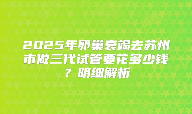2025年卵巢衰竭去苏州市做三代试管要花多少钱？明细解析