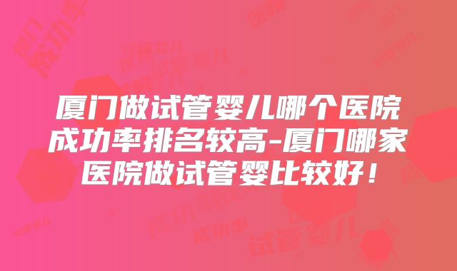 厦门做试管婴儿哪个医院成功率排名较高-厦门哪家医院做试管婴比较好！