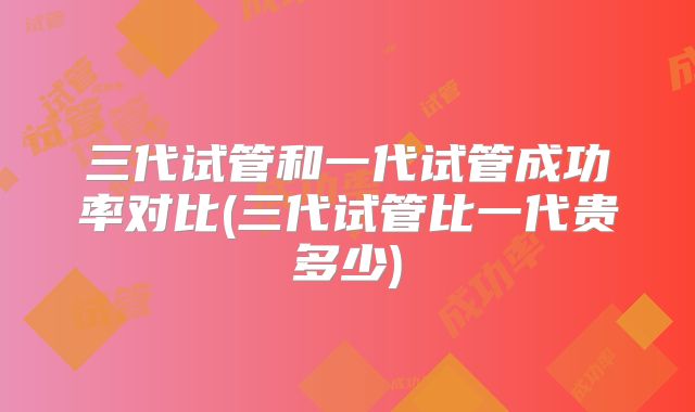 三代试管和一代试管成功率对比(三代试管比一代贵多少)