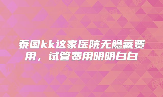 泰国kk这家医院无隐藏费用,试管费用明明白白
