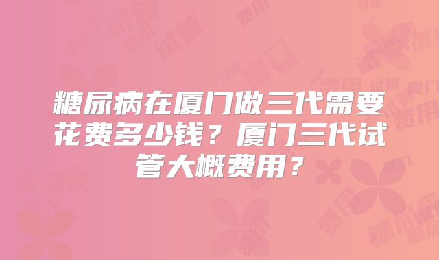 糖尿病在厦门做三代需要花费多少钱？厦门三代试管大概费用？