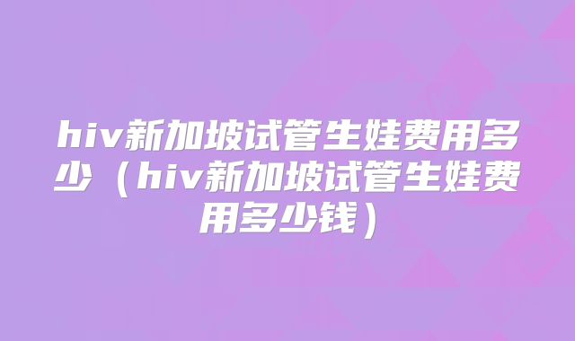 hiv新加坡试管生娃费用多少（hiv新加坡试管生娃费用多少钱）