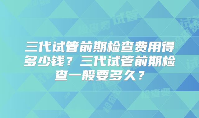 三代试管前期检查费用得多少钱？三代试管前期检查一般要多久？