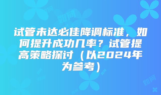 试管未达必佳降调标准，如何提升成功几率？试管提高策略探讨（以2024年为参考）