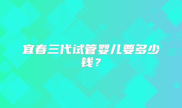 宜春三代试管婴儿要多少钱?