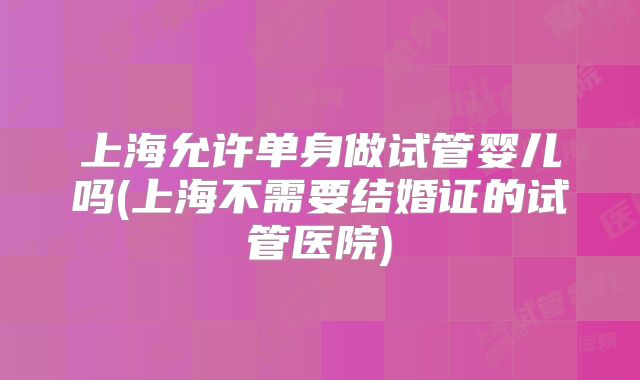 上海允许单身做试管婴儿吗(上海不需要结婚证的试管医院)