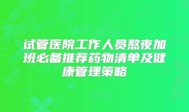 试管医院工作人员熬夜加班必备推荐药物清单及健康管理策略