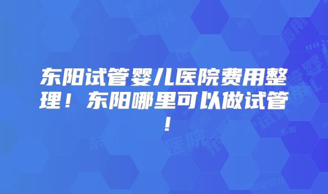 东阳试管婴儿医院费用整理！东阳哪里可以做试管！
