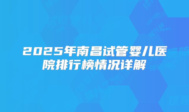 2025年南昌试管婴儿医院排行榜情况详解