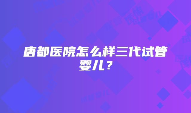 唐都医院怎么样三代试管婴儿？