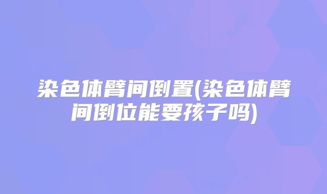 染色体臂间倒置(染色体臂间倒位能要孩子吗)