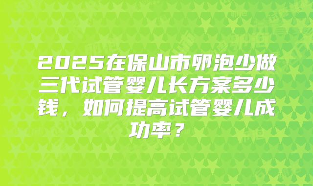 2025在保山市卵泡少做三代试管婴儿长方案多少钱，如何提高试管婴儿成功率？