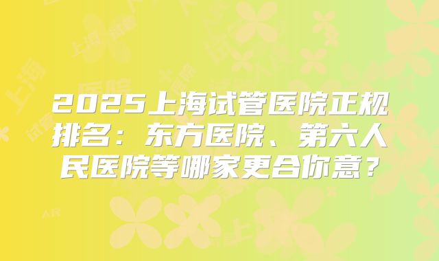2025上海试管医院正规排名：东方医院、第六人民医院等哪家更合你意？
