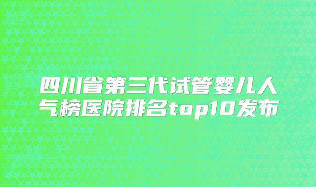 四川省第三代试管婴儿人气榜医院排名top10发布