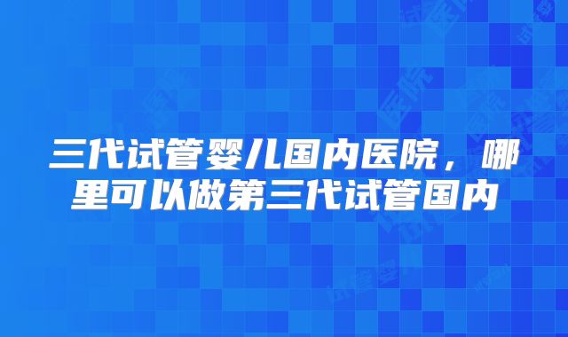 三代试管婴儿国内医院,哪里可以做第三代试管国内