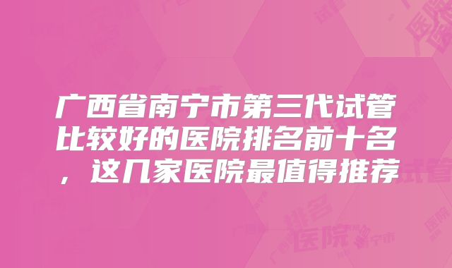 广西省南宁市第三代试管比较好的医院排名前十名，这几家医院最值得推荐