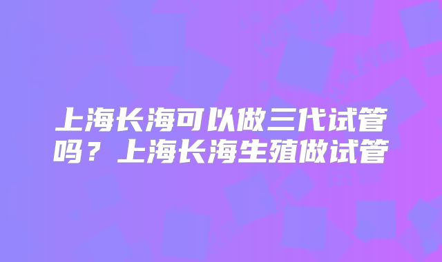 上海长海可以做三代试管吗？上海长海生殖做试管