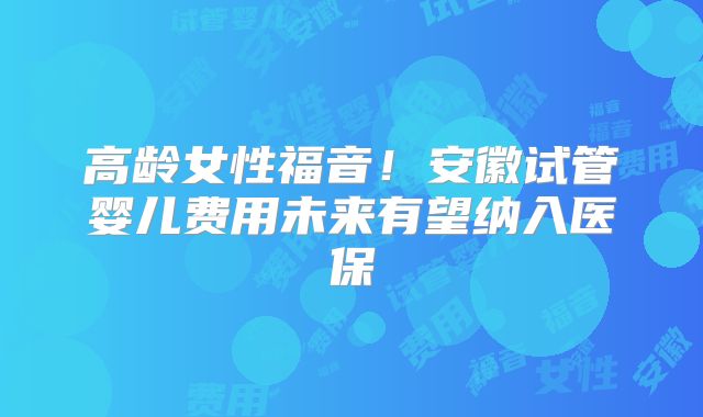 高龄女性福音！安徽试管婴儿费用未来有望纳入医保