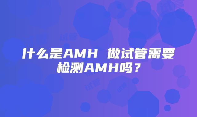 什么是AMH 做试管需要检测AMH吗？