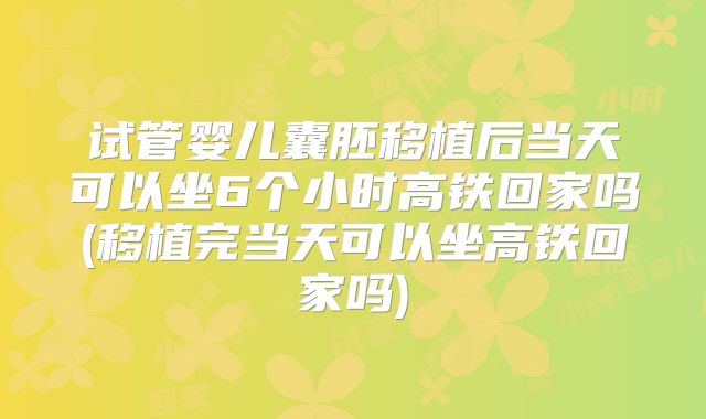 试管婴儿囊胚移植后当天可以坐6个小时高铁回家吗(移植完当天可以坐高铁回家吗)