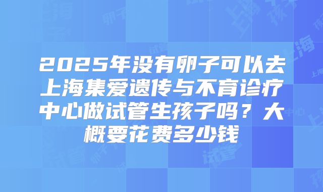 2025年没有卵子可以去上海集爱遗传与不育诊疗中心做试管生孩子吗?大概要花费多少钱