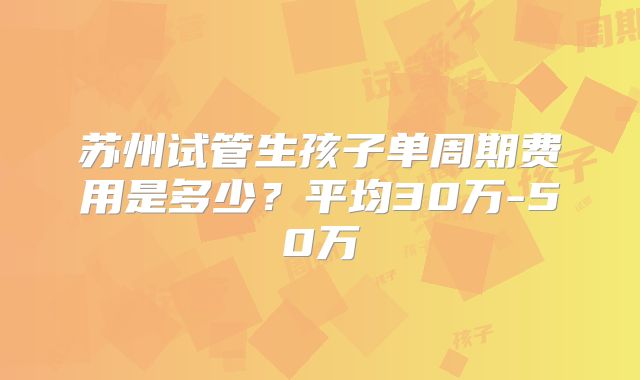 苏州试管生孩子单周期费用是多少？平均30万-50万