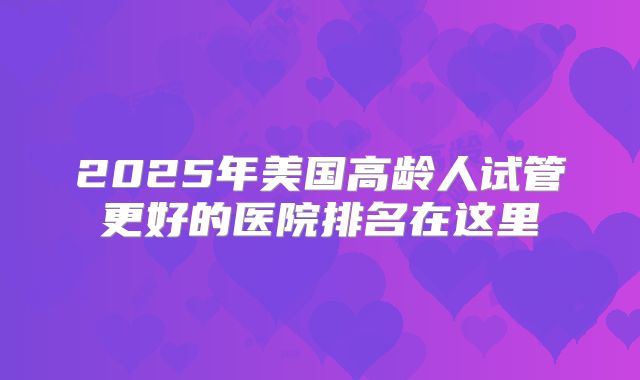 2025年美国高龄人试管更好的医院排名在这里