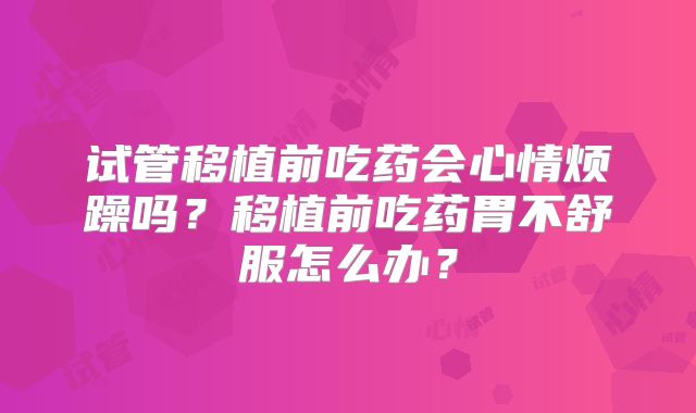 试管移植前吃药会心情烦躁吗？移植前吃药胃不舒服怎么办？