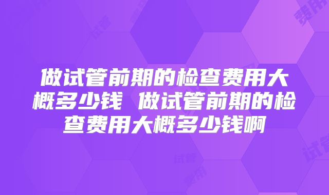 做试管前期的检查费用大概多少钱 做试管前期的检查费用大概多少钱啊