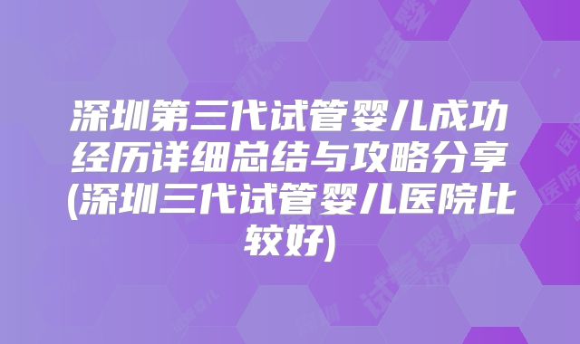 深圳第三代试管婴儿成功经历详细总结与攻略分享(深圳三代试管婴儿医院比较好)