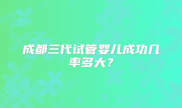 成都三代试管婴儿成功几率多大？
