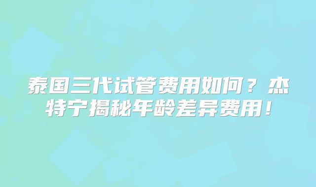 泰国三代试管费用如何？杰特宁揭秘年龄差异费用！