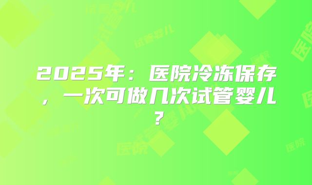 2025年:医院冷冻保存,一次可做几次试管婴儿?