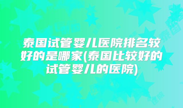 泰国试管婴儿医院排名较好的是哪家(泰国比较好的试管婴儿的医院)