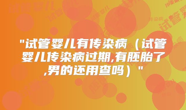 "试管婴儿有传染病(试管婴儿传染病过期,有胚胎了,男的还用查吗)"