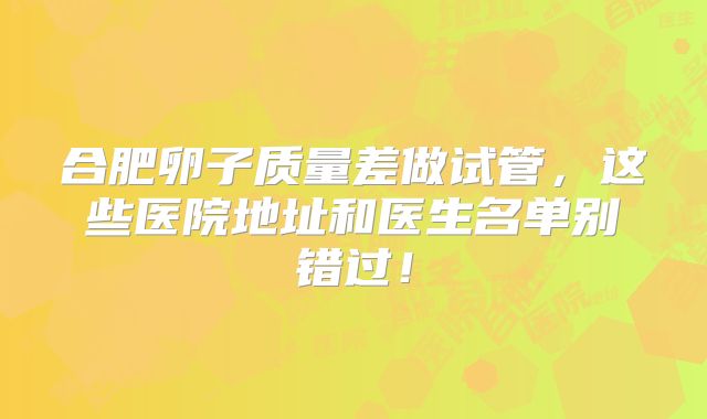 合肥卵子质量差做试管，这些医院地址和医生名单别错过！
