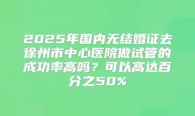 2025年国内无结婚证去徐州市中心医院做试管的成功率高吗？可以高达百分之50%