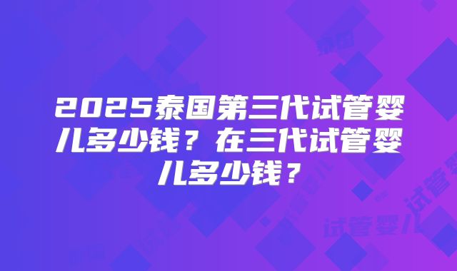 2025泰国第三代试管婴儿多少钱？在三代试管婴儿多少钱？