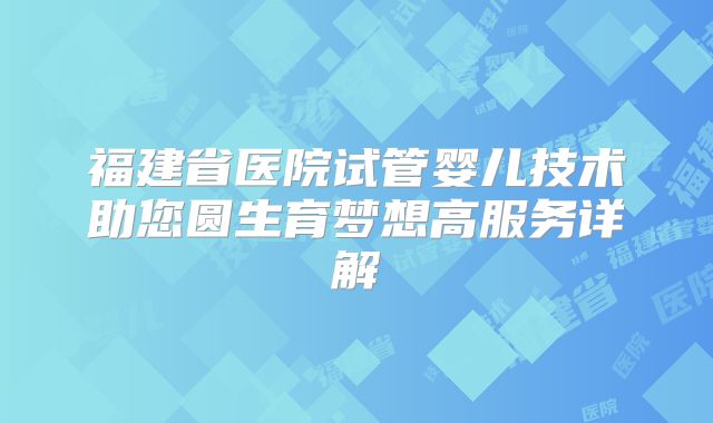 福建省医院试管婴儿技术助您圆生育梦想高服务详解