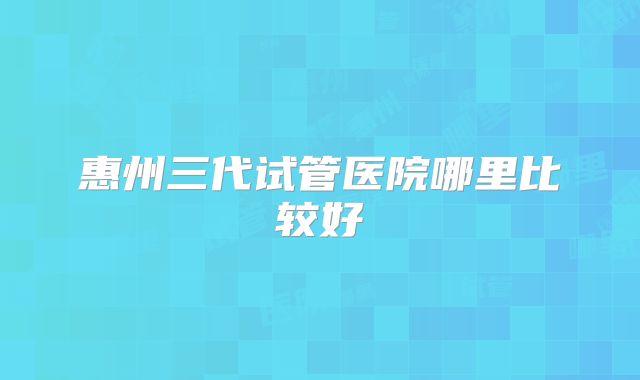 惠州三代试管医院哪里比较好