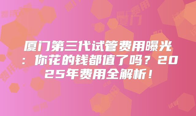厦门第三代试管费用曝光：你花的钱都值了吗？2025年费用全解析！