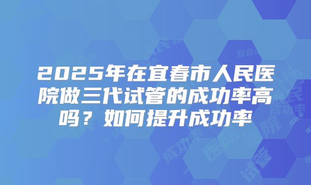 2025年在宜春市人民医院做三代试管的成功率高吗？如何提升成功率