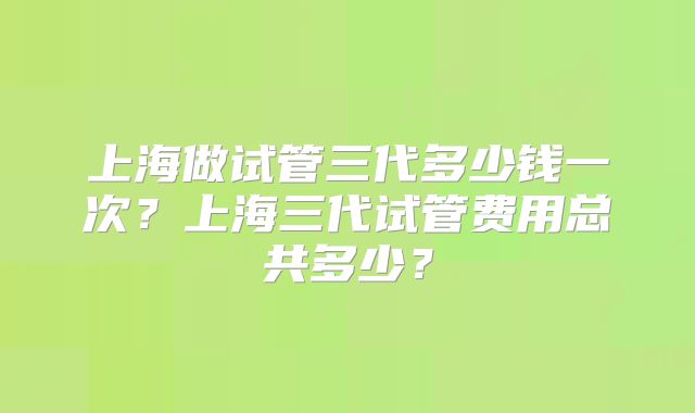 上海做试管三代多少钱一次？上海三代试管费用总共多少？