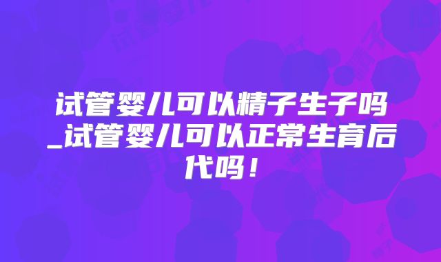 试管婴儿可以精子生子吗_试管婴儿可以正常生育后代吗!