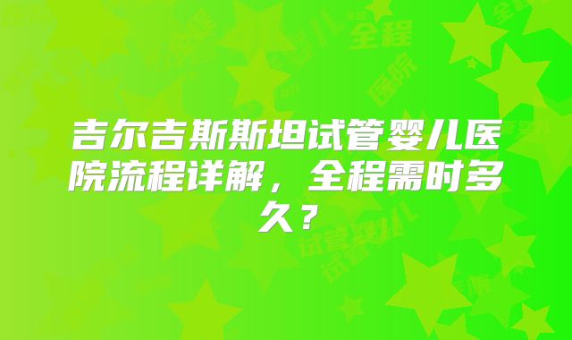 吉尔吉斯斯坦试管婴儿医院流程详解，全程需时多久？