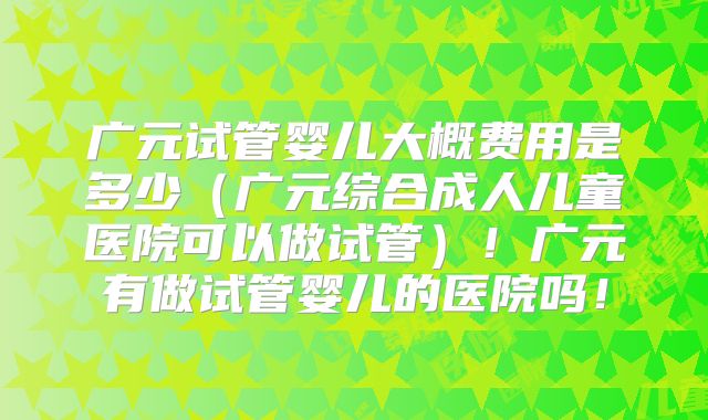广元试管婴儿大概费用是多少（广元综合成人儿童医院可以做试管）！广元有做试管婴儿的医院吗！