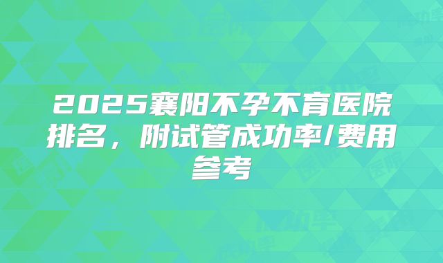 2025襄阳不孕不育医院排名，附试管成功率/费用参考