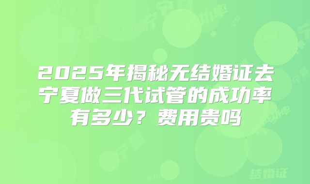 2025年揭秘无结婚证去宁夏做三代试管的成功率有多少?费用贵吗