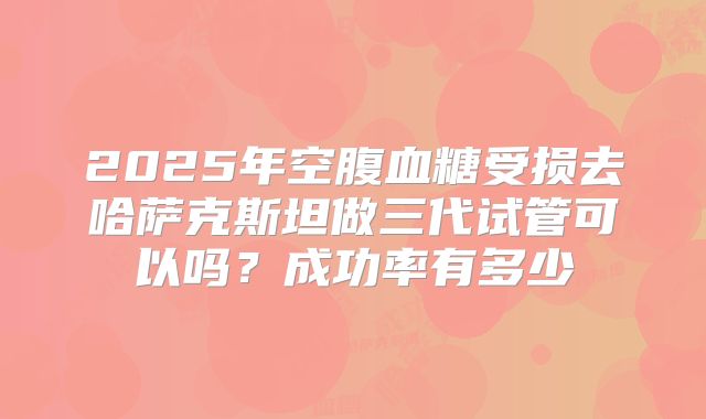 2025年空腹血糖受损去哈萨克斯坦做三代试管可以吗?成功率有多少