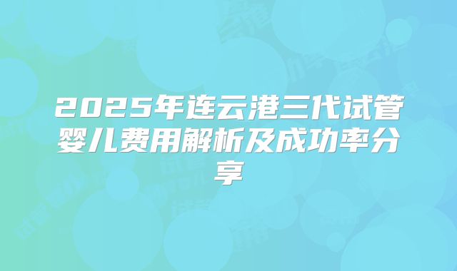 2025年连云港三代试管婴儿费用解析及成功率分享